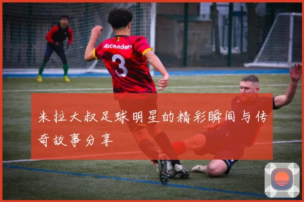 米拉大叔足球明星的精彩瞬间与传奇故事分享