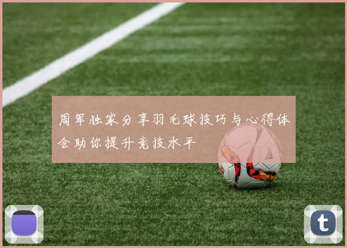 周军独家分享羽毛球技巧与心得体会助你提升竞技水平