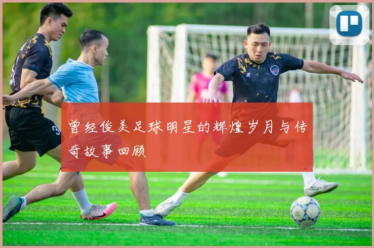 曾经俊美足球明星的辉煌岁月与传奇故事回顾