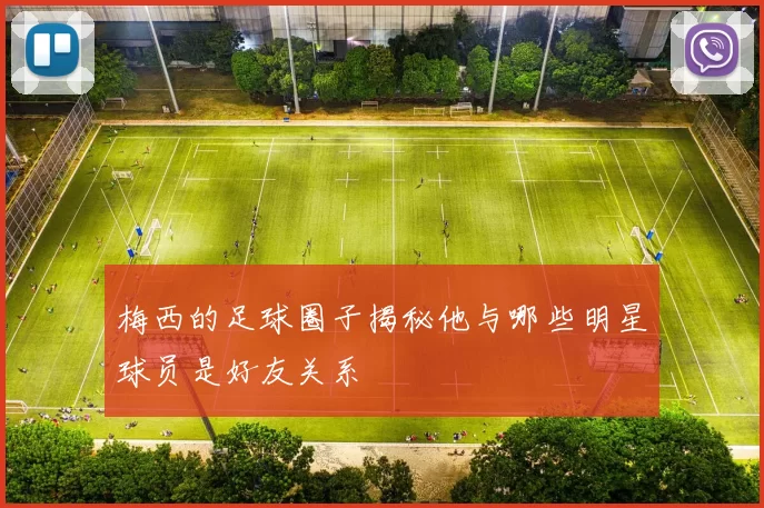 梅西的足球圈子揭秘他与哪些明星球员是好友关系