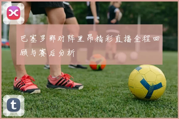 巴塞罗那对阵里昂精彩直播全程回顾与赛后分析