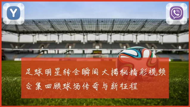 足球明星转会瞬间大揭秘精彩视频合集回顾球场传奇与新征程