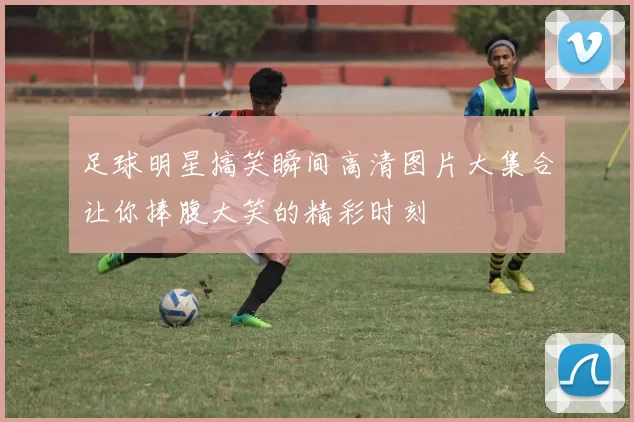 足球明星搞笑瞬间高清图片大集合让你捧腹大笑的精彩时刻
