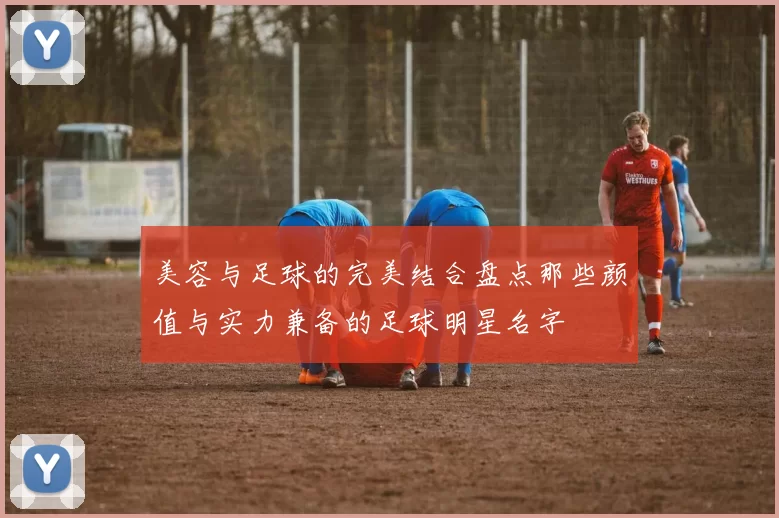 美容与足球的完美结合盘点那些颜值与实力兼备的足球明星名字