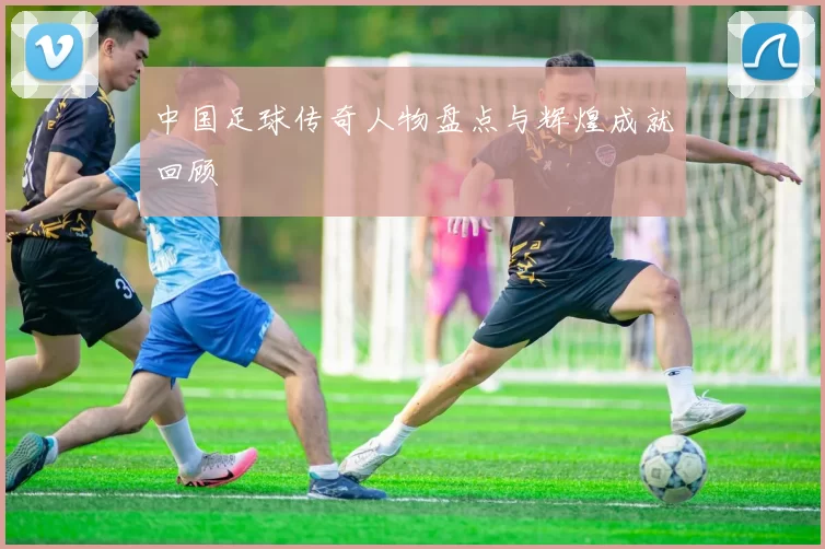 中国足球传奇人物盘点与辉煌成就回顾