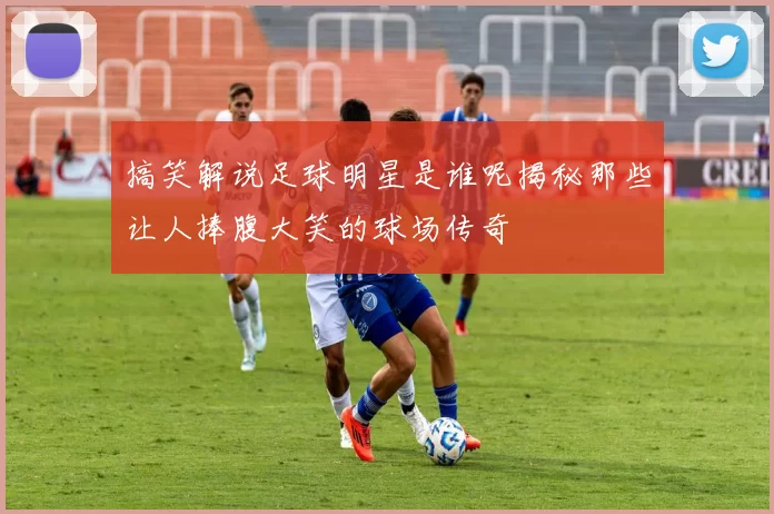搞笑解说足球明星是谁呢揭秘那些让人捧腹大笑的球场传奇