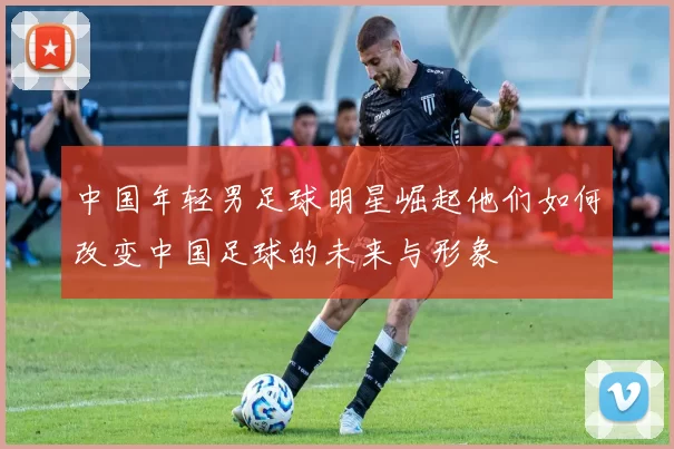 中国年轻男足球明星崛起他们如何改变中国足球的未来与形象