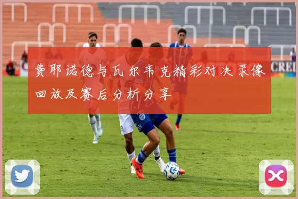 费耶诺德与瓦尔韦克精彩对决录像回放及赛后分析分享