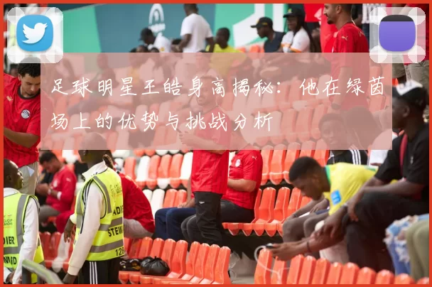 足球明星王皓身高揭秘：他在绿茵场上的优势与挑战分析
