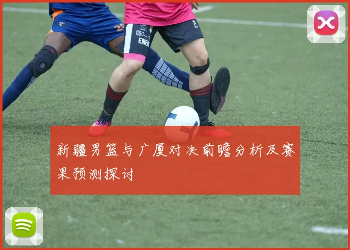 新疆男篮与广厦对决前瞻分析及赛果预测探讨
