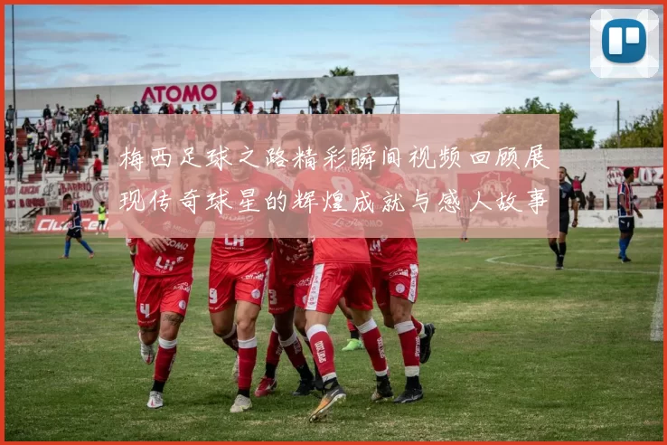 梅西足球之路精彩瞬间视频回顾展现传奇球星的辉煌成就与感人故事