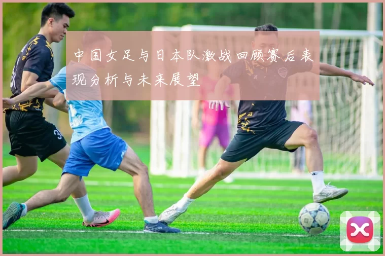 中国女足与日本队激战回顾赛后表现分析与未来展望