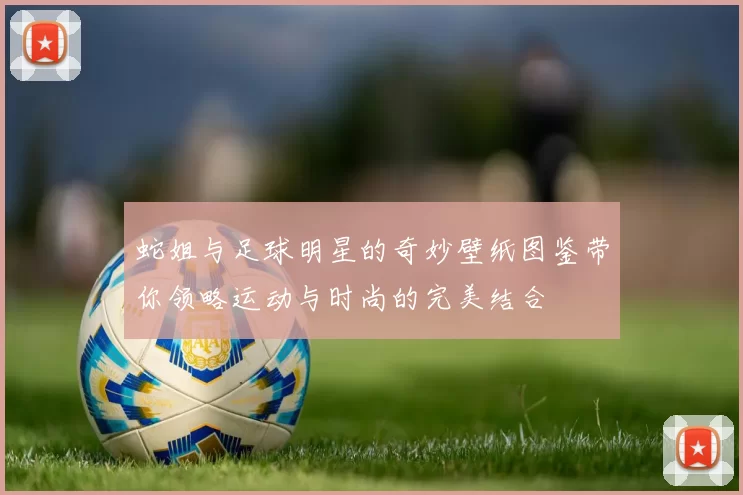 蛇姐与足球明星的奇妙壁纸图鉴带你领略运动与时尚的完美结合