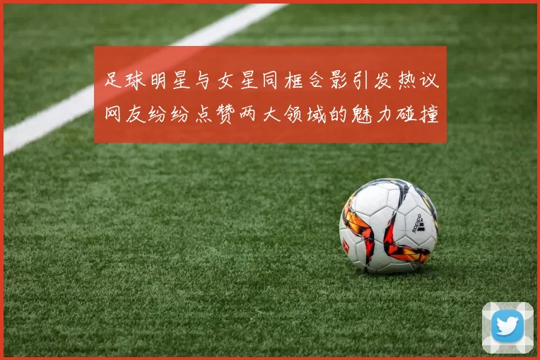 足球明星与女星同框合影引发热议网友纷纷点赞两大领域的魅力碰撞