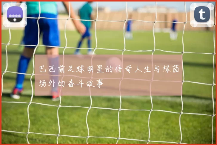 巴西前足球明星的传奇人生与绿茵场外的奋斗故事