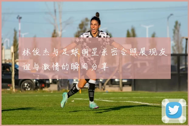 林俊杰与足球明星亲密合照展现友谊与激情的瞬间分享
