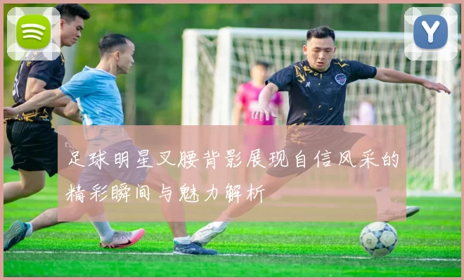足球明星叉腰背影展现自信风采的精彩瞬间与魅力解析