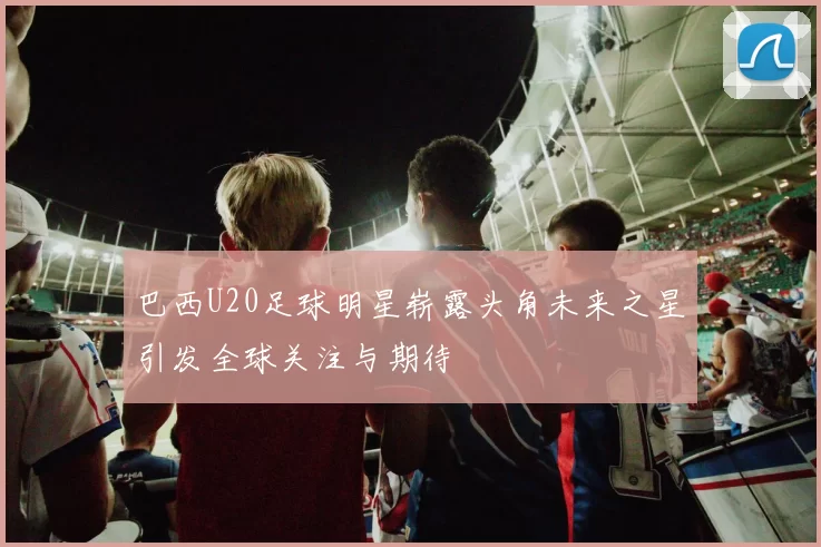 巴西U20足球明星崭露头角未来之星引发全球关注与期待