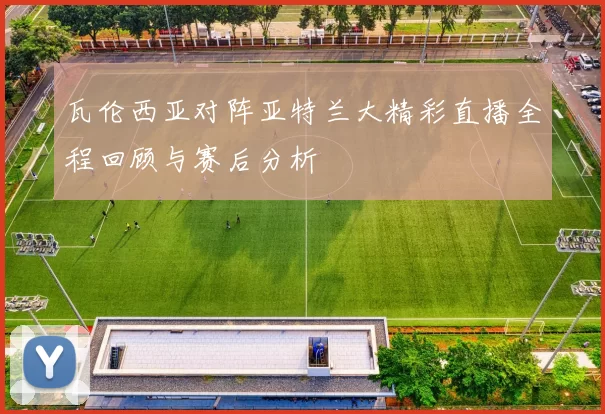 瓦伦西亚对阵亚特兰大精彩直播全程回顾与赛后分析