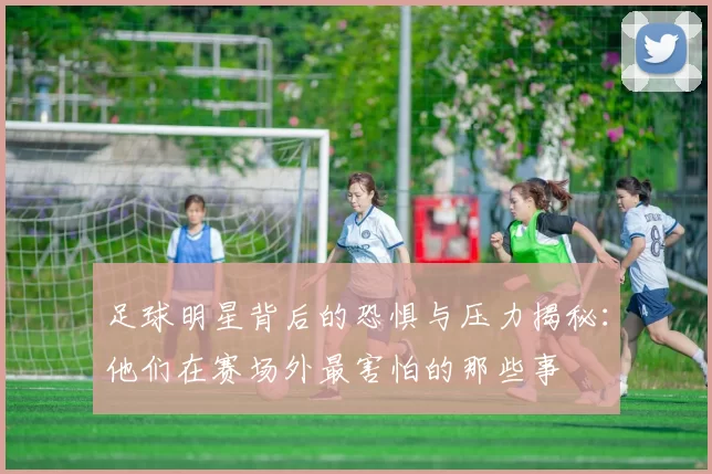 足球明星背后的恐惧与压力揭秘：他们在赛场外最害怕的那些事