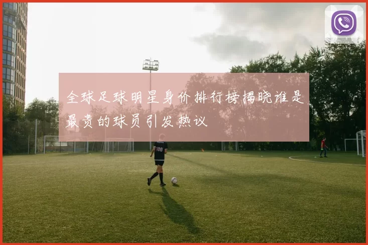 全球足球明星身价排行榜揭晓谁是最贵的球员引发热议
