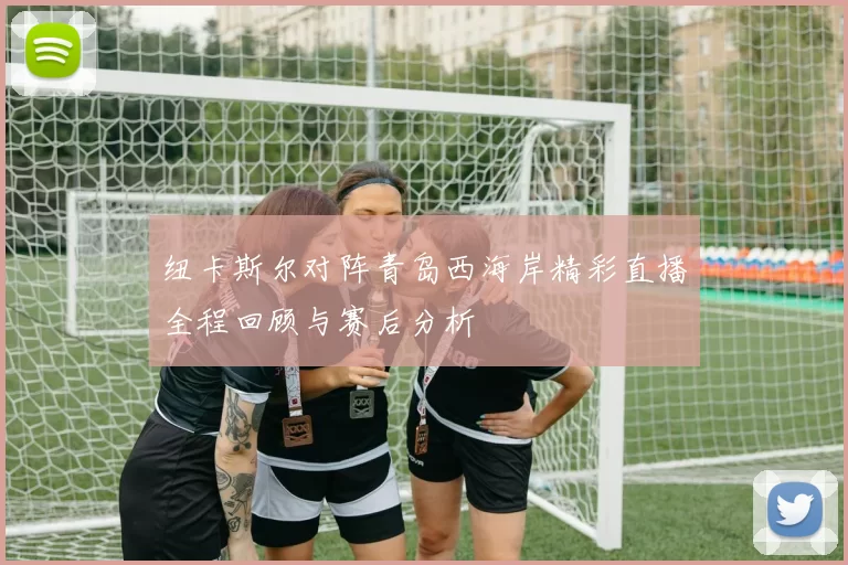 纽卡斯尔对阵青岛西海岸精彩直播全程回顾与赛后分析