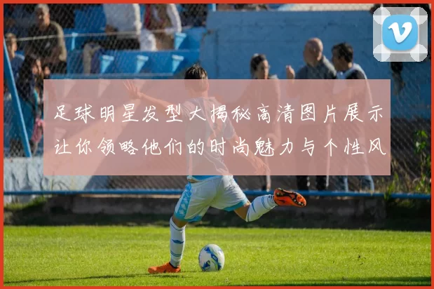 足球明星发型大揭秘高清图片展示让你领略他们的时尚魅力与个性风格