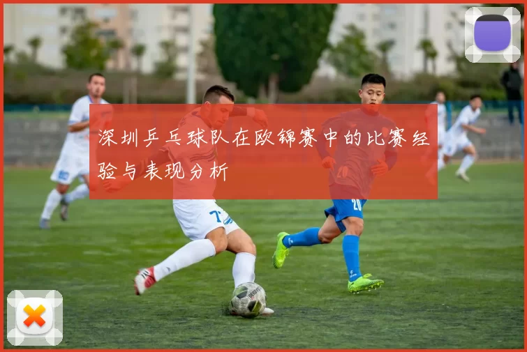 深圳乒乓球队在欧锦赛中的比赛经验与表现分析