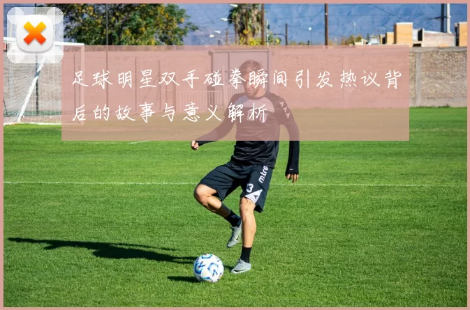 足球明星双手碰拳瞬间引发热议背后的故事与意义解析