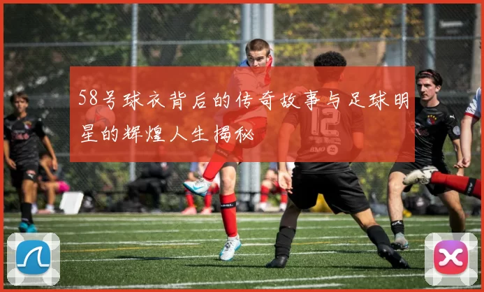 58号球衣背后的传奇故事与足球明星的辉煌人生揭秘