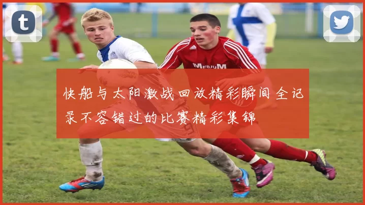 快船与太阳激战回放精彩瞬间全记录不容错过的比赛精彩集锦