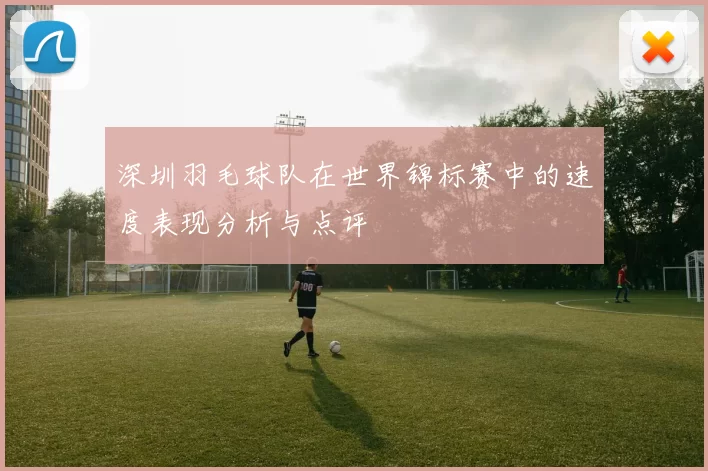 深圳羽毛球队在世界锦标赛中的速度表现分析与点评