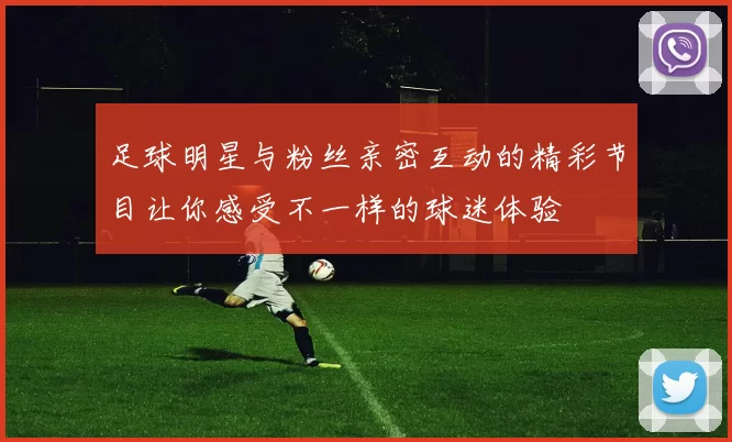 足球明星与粉丝亲密互动的精彩节目让你感受不一样的球迷体验