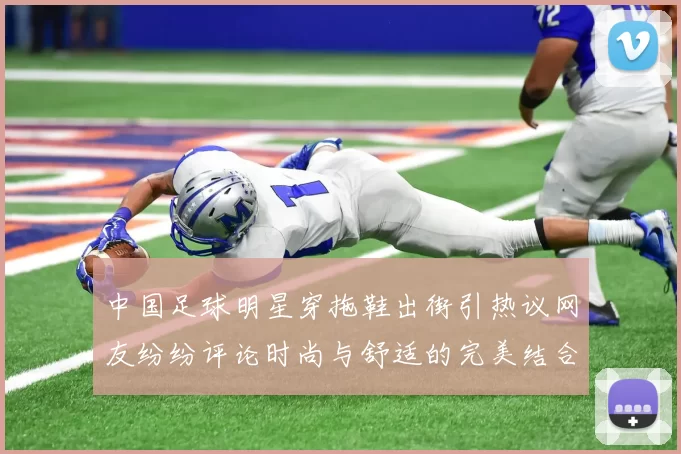 中国足球明星穿拖鞋出街引热议网友纷纷评论时尚与舒适的完美结合