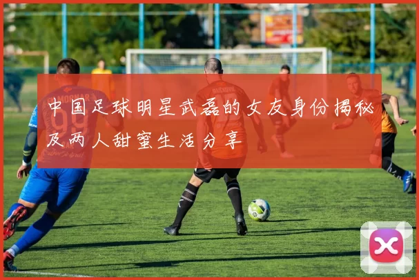 中国足球明星武磊的女友身份揭秘及两人甜蜜生活分享