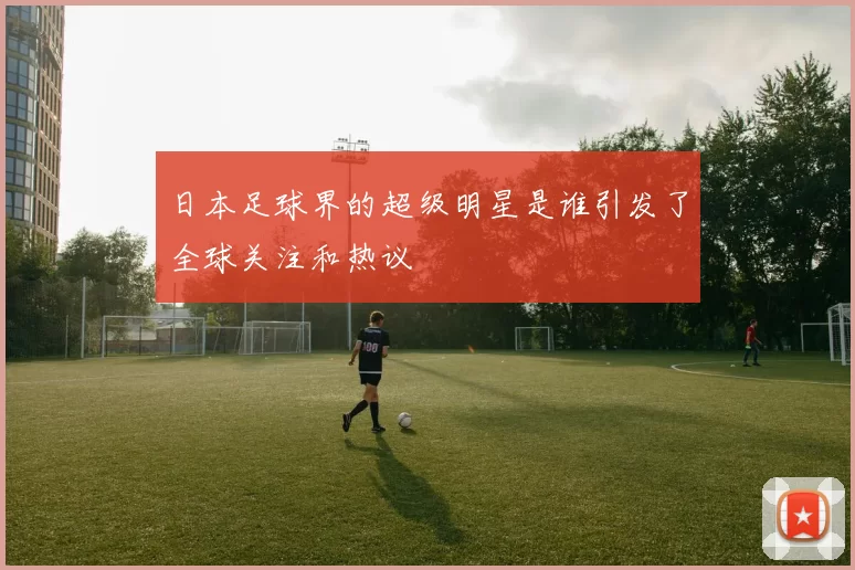 日本足球界的超级明星是谁引发了全球关注和热议