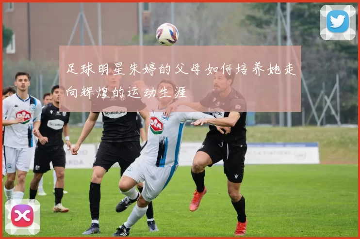足球明星朱婷的父母如何培养她走向辉煌的运动生涯