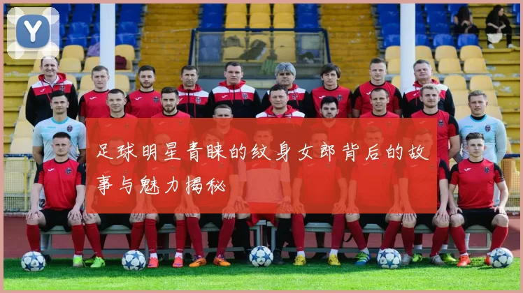 足球明星青睐的纹身女郎背后的故事与魅力揭秘
