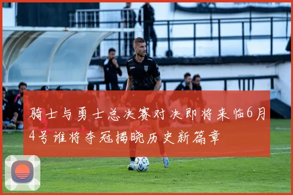 骑士与勇士总决赛对决即将来临6月4号谁将夺冠揭晓历史新篇章