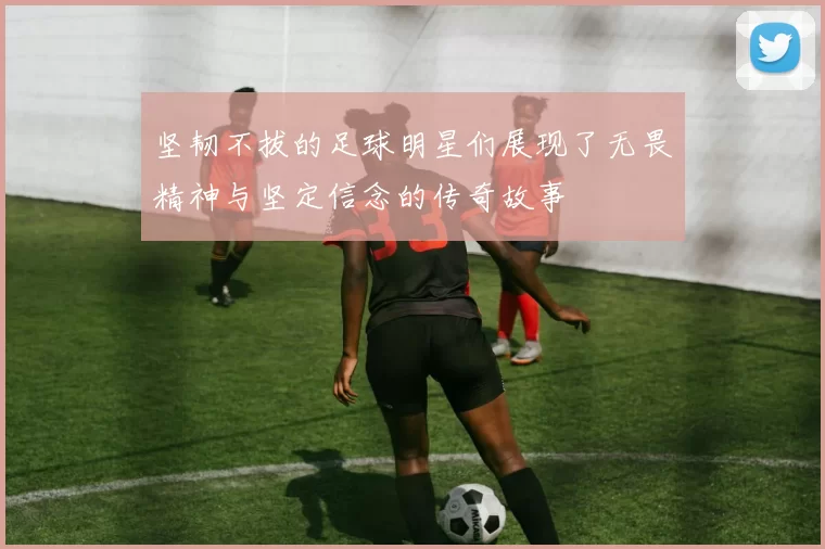 坚韧不拔的足球明星们展现了无畏精神与坚定信念的传奇故事
