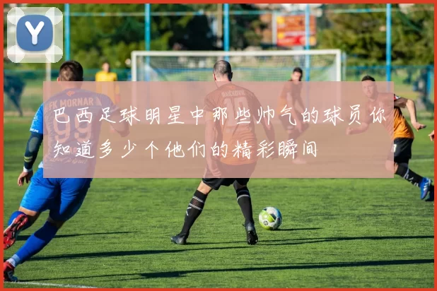 巴西足球明星中那些帅气的球员你知道多少个他们的精彩瞬间
