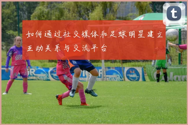 如何通过社交媒体和足球明星建立互动关系与交流平台