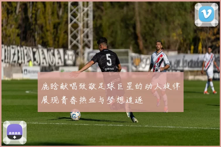 鹿晗献唱致敬足球巨星的动人旋律展现青春热血与梦想追逐