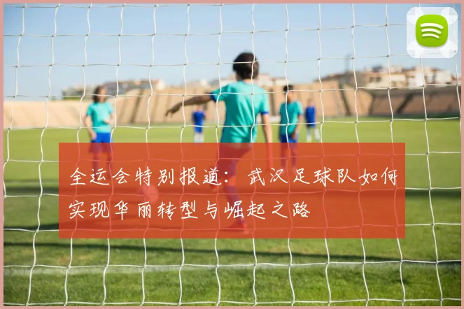 全运会特别报道：武汉足球队如何实现华丽转型与崛起之路