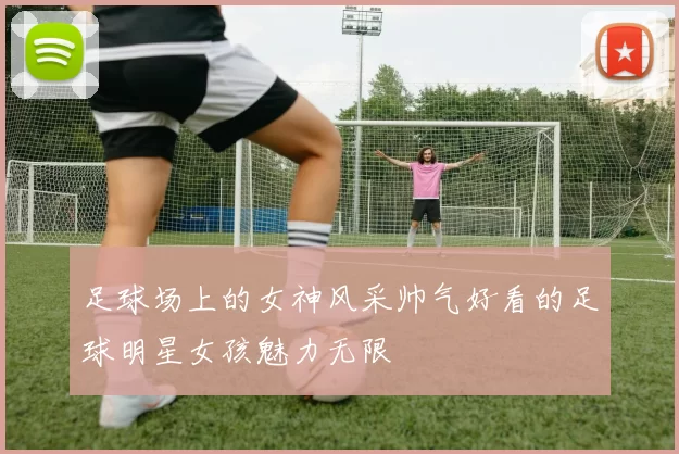 足球场上的女神风采帅气好看的足球明星女孩魅力无限