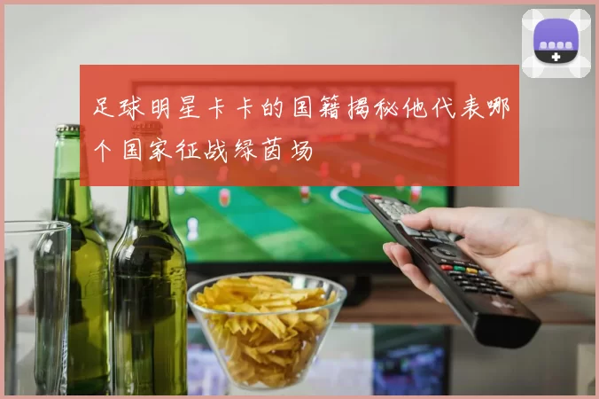 足球明星卡卡的国籍揭秘他代表哪个国家征战绿茵场