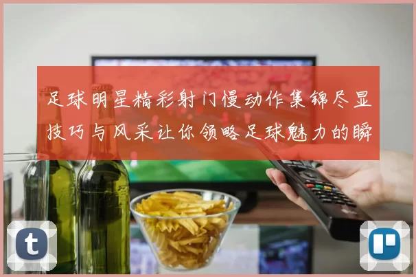 足球明星精彩射门慢动作集锦尽显技巧与风采让你领略足球魅力的瞬间