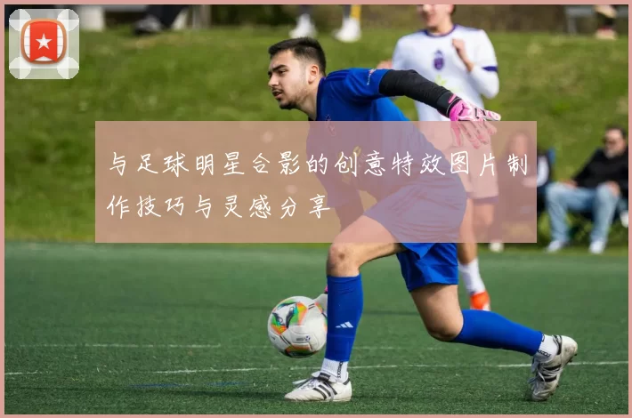 与足球明星合影的创意特效图片制作技巧与灵感分享