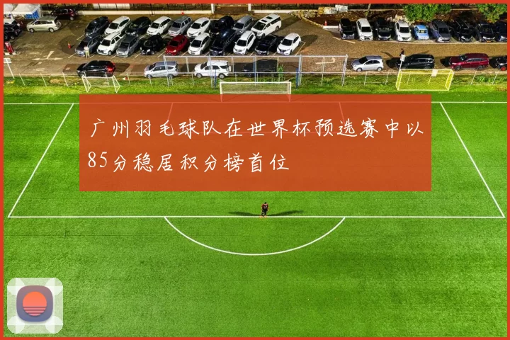 广州羽毛球队在世界杯预选赛中以85分稳居积分榜首位