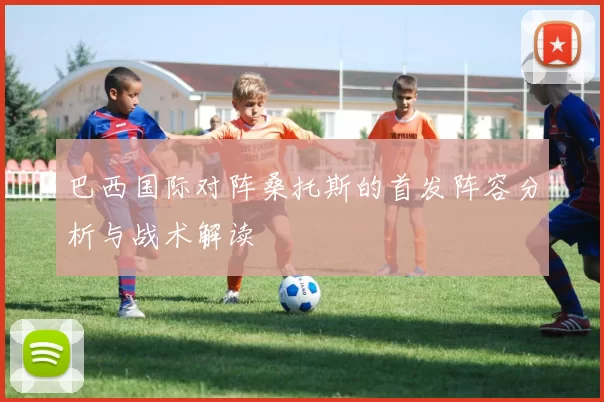 巴西国际对阵桑托斯的首发阵容分析与战术解读